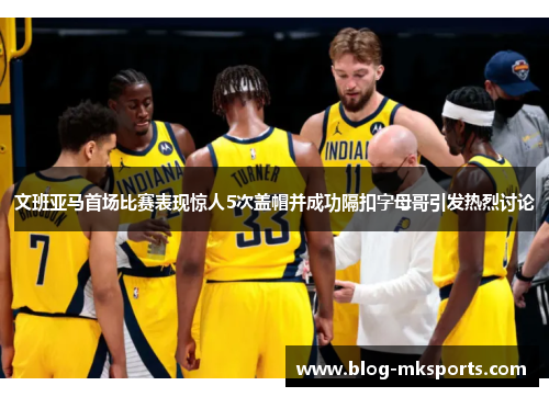 文班亚马首场比赛表现惊人5次盖帽并成功隔扣字母哥引发热烈讨论
