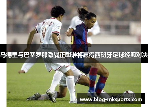 马德里与巴塞罗那激战正酣谁将赢得西班牙足球经典对决