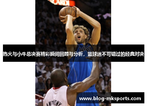 热火与小牛总决赛精彩瞬间回顾与分析，篮球迷不可错过的经典对决